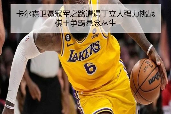 卡尔森卫冕冠军之路遭遇丁立人强力挑战 棋王争霸悬念丛生