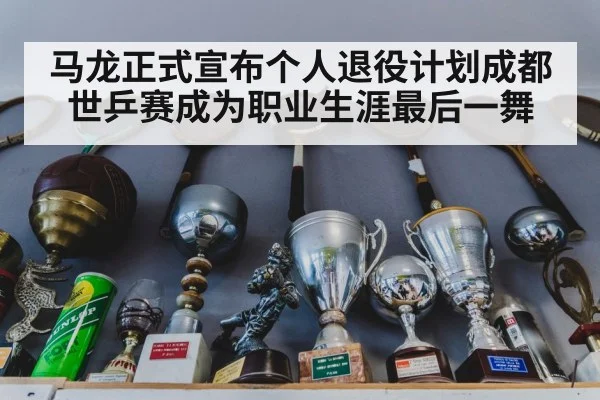 马龙正式宣布个人退役计划成都世乒赛成为职业生涯最后一舞