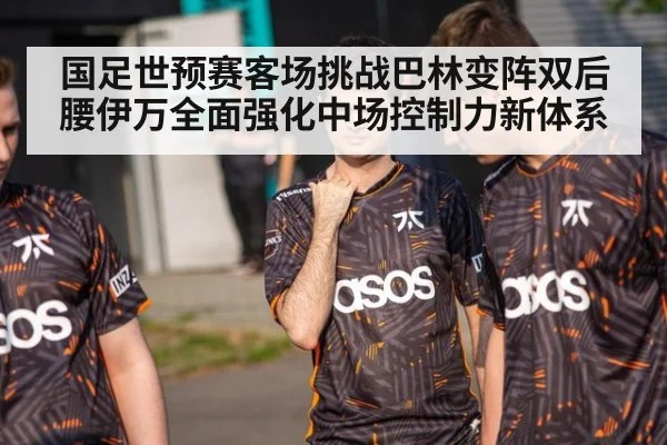 国足世预赛客场挑战巴林变阵双后腰伊万全面强化中场控制力新体系